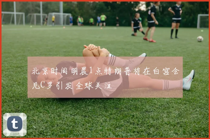 北京时间明晨1点特朗普将在白宫会见C罗引发全球关注