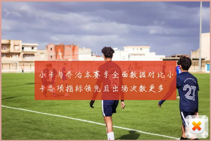 小卡与乔治本赛季全面数据对比小卡各项指标领先且出场次数更多