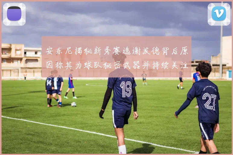 安东尼揭秘新秀赛选谢泼德背后原因称其为球队秘密武器并持续关注