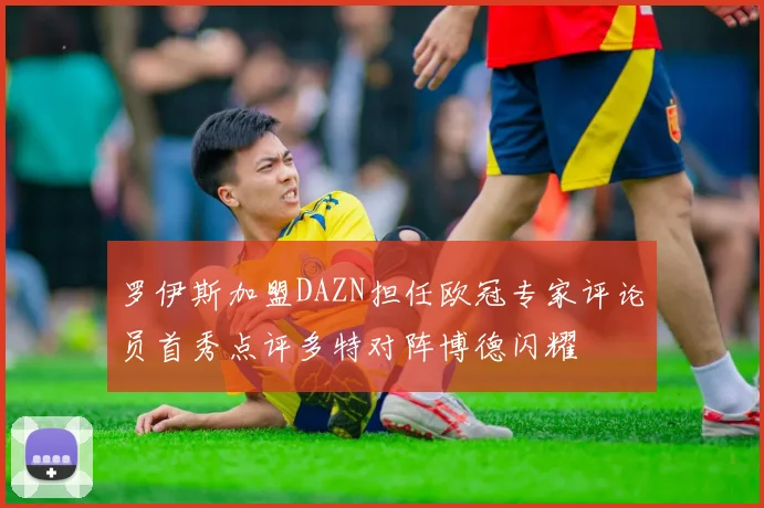 罗伊斯加盟DAZN担任欧冠专家评论员首秀点评多特对阵博德闪耀