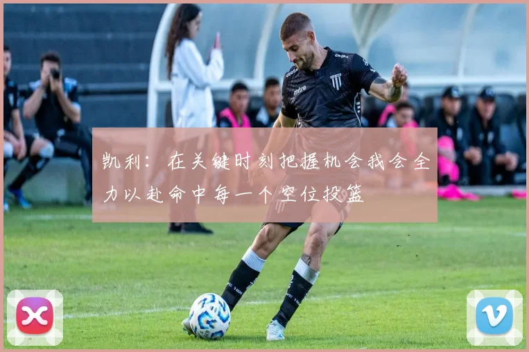 凯利：在关键时刻把握机会我会全力以赴命中每一个空位投篮