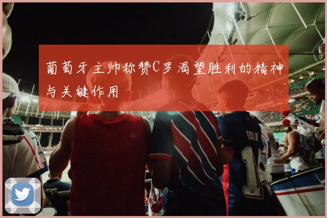 葡萄牙主帅称赞C罗渴望胜利的精神与关键作用