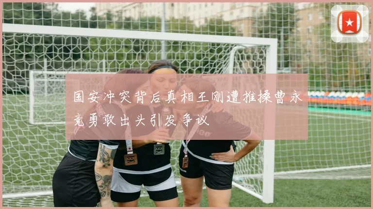 国安冲突背后真相王刚遭推搡曹永竞勇敢出头引发争议