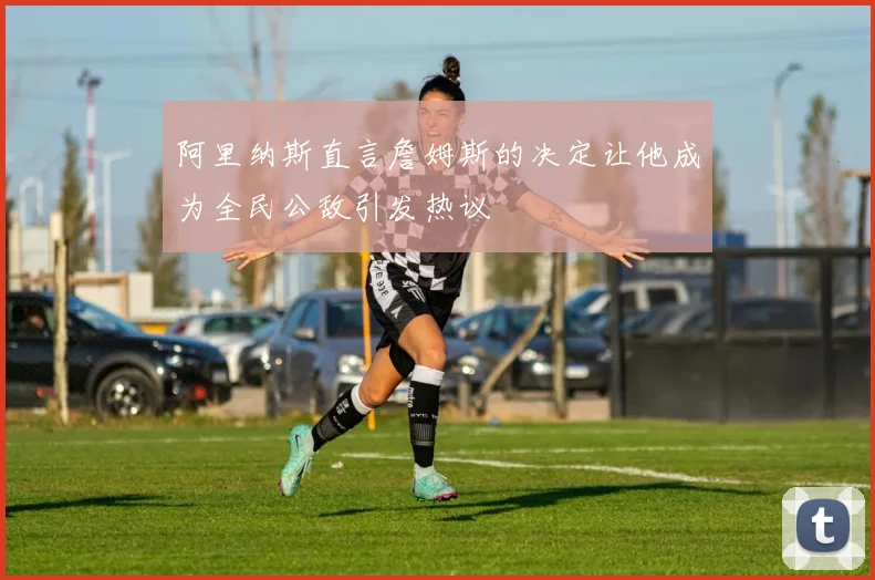 阿里纳斯直言詹姆斯的决定让他成为全民公敌引发热议