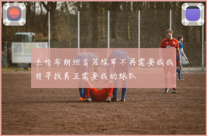 杰伦布朗坦言若绿军不再需要我我将寻找真正需要我的球队