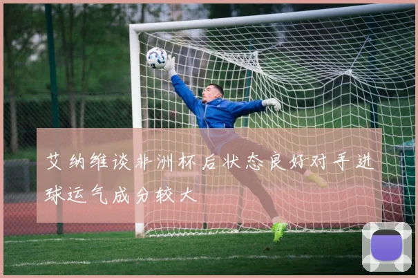 艾纳维谈非洲杯后状态良好对手进球运气成分较大