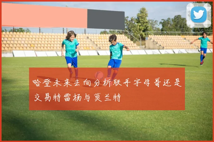 哈登未来去向分析联手字母哥还是交易特雷杨与莫兰特
