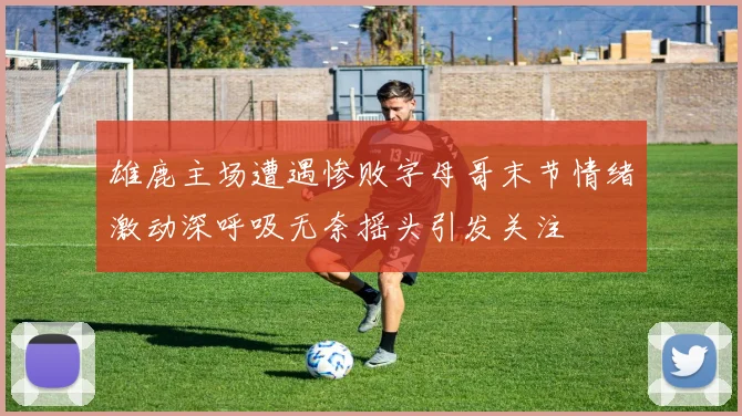 雄鹿主场遭遇惨败字母哥末节情绪激动深呼吸无奈摇头引发关注