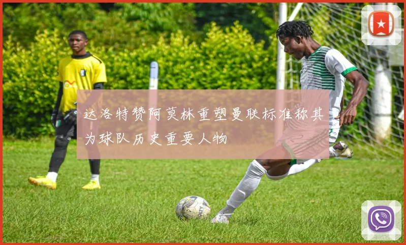 达洛特赞阿莫林重塑曼联标准称其为球队历史重要人物