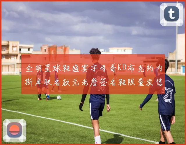 全明星球鞋盛宴字母哥KD布克约内斯库联名款无老詹签名鞋限量发售