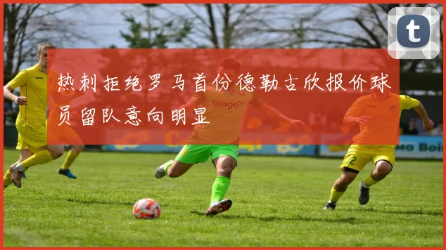 热刺拒绝罗马首份德勒古欣报价球员留队意向明显