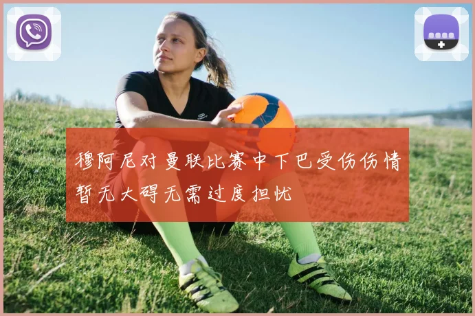 穆阿尼对曼联比赛中下巴受伤伤情暂无大碍无需过度担忧