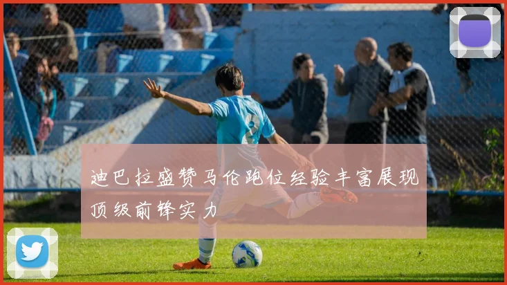 迪巴拉盛赞马伦跑位经验丰富展现顶级前锋实力