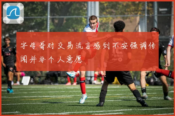字母哥对交易流言感到不安强调传闻并非个人意愿