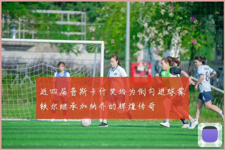 近四届普斯卡什奖均为倒勾进球蒙铁尔继承加纳乔的辉煌传奇