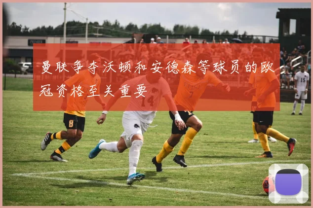 曼联争夺沃顿和安德森等球员的欧冠资格至关重要