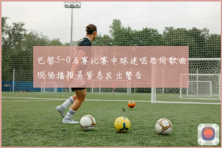 巴黎5-0马赛比赛中球迷唱恐同歌曲现场播报员紧急发出警告