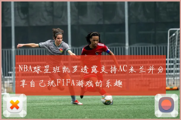 NBA球星班凯罗透露支持AC米兰并分享自己玩FIFA游戏的乐趣