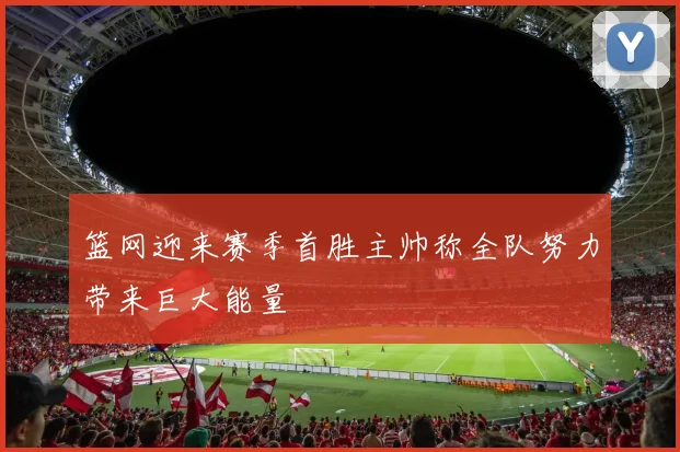 篮网迎来赛季首胜主帅称全队努力带来巨大能量