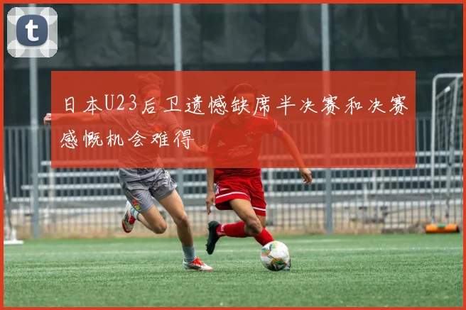 日本U23后卫遗憾缺席半决赛和决赛感慨机会难得