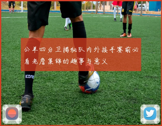 公羊四分卫揭秘队内外接手赛前必看老詹集锦的趣事与意义