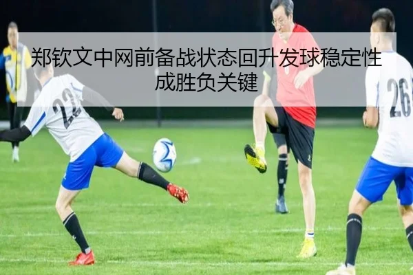 郑钦文中网前备战状态回升发球稳定性成胜负关键